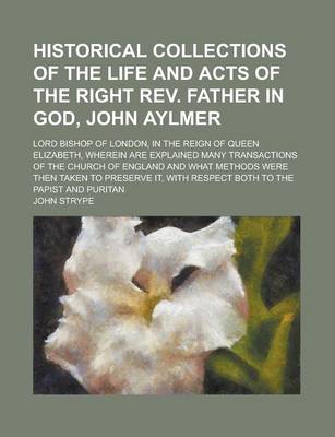 Book cover for Historical Collections of the Life and Acts of the Right REV. Father in God, John Aylmer; Lord Bishop of London, in the Reign of Queen Elizabeth, Wher