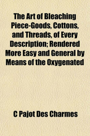 Cover of The Art of Bleaching Piece-Goods, Cottons, and Threads, of Every Description; Rendered More Easy and General by Means of the Oxygenated