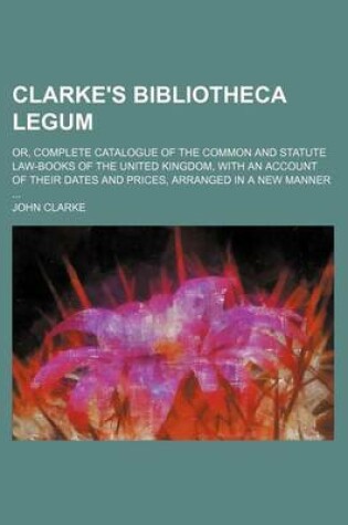 Cover of Clarke's Bibliotheca Legum; Or, Complete Catalogue of the Common and Statute Law-Books of the United Kingdom, with an Account of Their Dates and Prices, Arranged in a New Manner