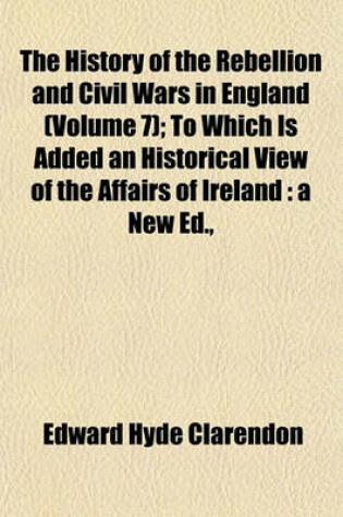 Cover of The History of the Rebellion and Civil Wars in England (Volume 7); To Which Is Added an Historical View of the Affairs of Ireland