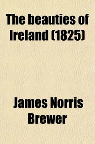 Cover of The Beauties of Ireland (Volume 1); Being Original Delineations, Topographical, Historical, and Biographical, of Each County