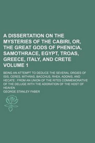 Cover of A Dissertation on the Mysteries of the Cabiri, Or, the Great Gods of Phenicia, Samothrace, Egypt, Troas, Greece, Italy, and Crete Volume 1; Being an Attempt to Deduce the Several Orgies of Isis, Ceres, Mithras, Bacchus, Rhea, Adonis, and Hecate from an U