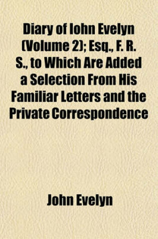 Cover of Diary of Iohn Evelyn (Volume 2); Esq., F. R. S., to Which Are Added a Selection from His Familiar Letters and the Private Correspondence Between King Charles I. and Sir Edward Nicholas and Between Sir Edward Hyde (Afterwards Earl of Clarendon) and Sir Ric