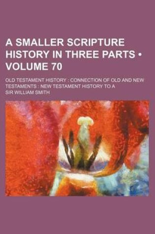 Cover of A Smaller Scripture History in Three Parts (Volume 70); Old Testament History Connection of Old and New Testaments New Testament History to a