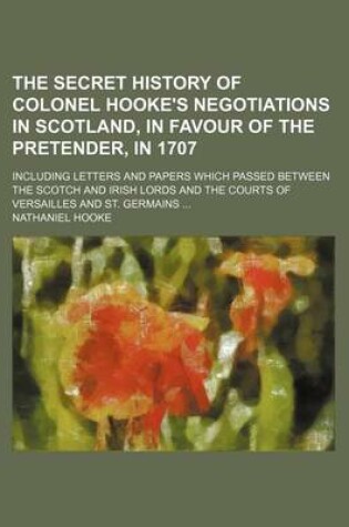 Cover of The Secret History of Colonel Hooke's Negotiations in Scotland, in Favour of the Pretender, in 1707; Including Letters and Papers Which Passed Between the Scotch and Irish Lords and the Courts of Versailles and St. Germains