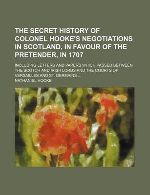 Book cover for The Secret History of Colonel Hooke's Negotiations in Scotland, in Favour of the Pretender, in 1707; Including Letters and Papers Which Passed Between the Scotch and Irish Lords and the Courts of Versailles and St. Germains