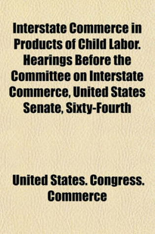 Cover of Interstate Commerce in Products of Child Labor. Hearings Before the Committee on Interstate Commerce, United States Senate, Sixty-Fourth