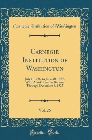 Cover of Carnegie Institution of Washington, Vol. 26: July 1, 1926, to June 30, 1927, With Administrative Reports Through December 9, 1927 (Classic Reprint)