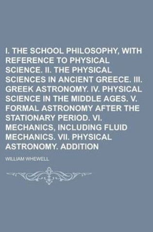 Cover of I. the Greek School Philosophy, with Reference to Physical Science. II. the Physical Sciences in Ancient Greece. III. Greek Astronomy. IV. Physical Science in the Middle Ages. V. Formal Astronomy After the Stationary Period. VI. Mechanics,