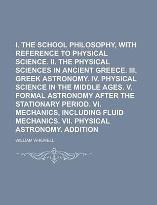 Book cover for I. the Greek School Philosophy, with Reference to Physical Science. II. the Physical Sciences in Ancient Greece. III. Greek Astronomy. IV. Physical Science in the Middle Ages. V. Formal Astronomy After the Stationary Period. VI. Mechanics,