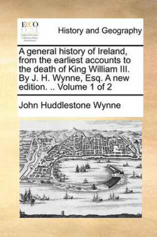 Cover of A General History of Ireland, from the Earliest Accounts to the Death of King William III. by J. H. Wynne, Esq. a New Edition. .. Volume 1 of 2