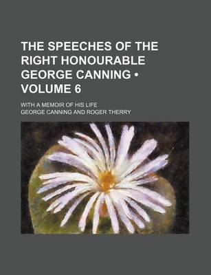 Book cover for The Speeches of the Right Honourable George Canning (Volume 6); With a Memoir of His Life