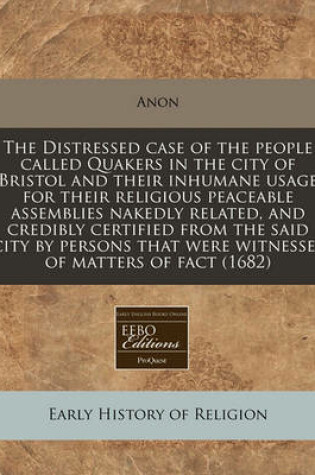 Cover of The Distressed Case of the People Called Quakers in the City of Bristol and Their Inhumane Usage for Their Religious Peaceable Assemblies Nakedly Related, and Credibly Certified from the Said City by Persons That Were Witnesses of Matters of Fact (1682)