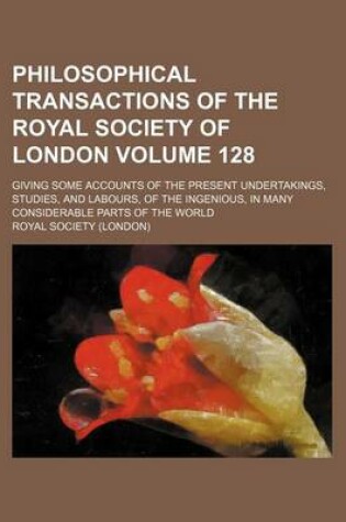 Cover of Philosophical Transactions of the Royal Society of London Volume 128; Giving Some Accounts of the Present Undertakings, Studies, and Labours, of the Ingenious, in Many Considerable Parts of the World