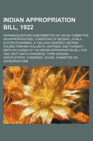 Cover of Indian Appropriation Bill, 1922; Hearing[s] Before Subcommittee of House Committee on Appropriations, Consisting of Messrs. John A. Elston (Chairman), S. Wallace Dempsey, George Holden Tinkham, William W. Hastings, and Thomas F. Smith in Charge of the Ind