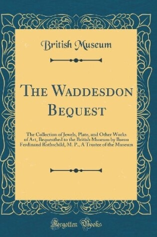 Cover of The Waddesdon Bequest: The Collection of Jewels, Plate, and Other Works of Art, Bequeathed to the British Museum by Baron Ferdinand Rothschild, M. P., A Trustee of the Museum (Classic Reprint)