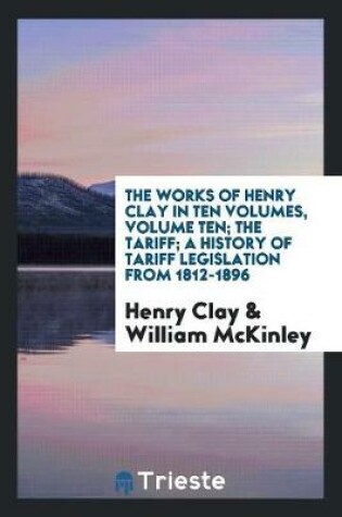 Cover of The Works of Henry Clay in Ten Volumes, Volume Ten; The Tariff; A History of Tariff Legislation from 1812-1896