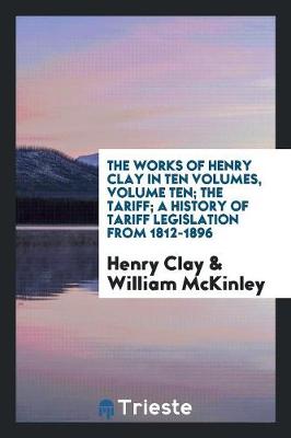 Book cover for The Works of Henry Clay in Ten Volumes, Volume Ten; The Tariff; A History of Tariff Legislation from 1812-1896