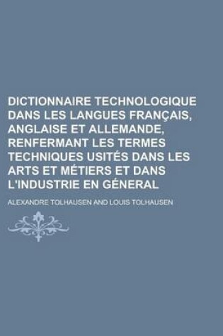 Cover of Dictionnaire Technologique Dans Les Langues Francais, Anglaise Et Allemande, Renfermant Les Termes Techniques Usites Dans Les Arts Et Metiers Et Dans L'Industrie En General