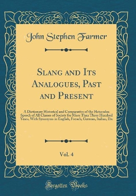 Book cover for Slang and Its Analogues, Past and Present, Vol. 4: A Dictionary Historical and Comparative of the Heterodox Speech of All Classes of Society for More Than Three Hundred Years, With Synonyms in English, French, German, Italian, Etc (Classic Reprint)