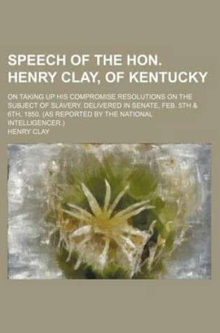 Cover of Speech of the Hon. Henry Clay, of Kentucky; On Taking Up His Compromise Resolutions on the Subject of Slavery. Delivered in Senate, Feb. 5th & 6th, 1850. (as Reported by the National Intelligencer.)