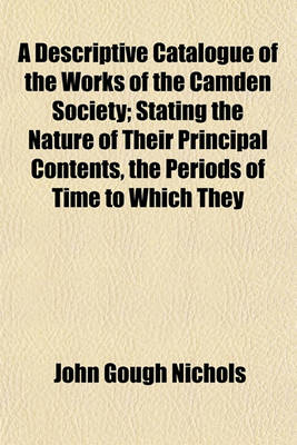 Book cover for A Descriptive Catalogue of the Works of the Camden Society; Stating the Nature of Their Principal Contents, the Periods of Time to Which They