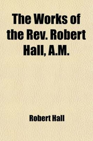Cover of The Works of the REV. Robert Hall, A.M. Volume 3; With a Memoir of His Life