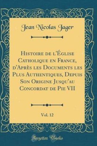 Cover of Histoire de l'Eglise Catholique En France, d'Apres Les Documents Les Plus Authentiques, Depuis Son Origine Jusqu'au Concordat de Pie VII, Vol. 12 (Classic Reprint)