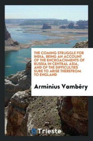 Cover of The Coming Struggle for India, Being an Account of the Encroachments of Russia in Central Asia, and of the Difficulties Sure to Arise Therefrom to England
