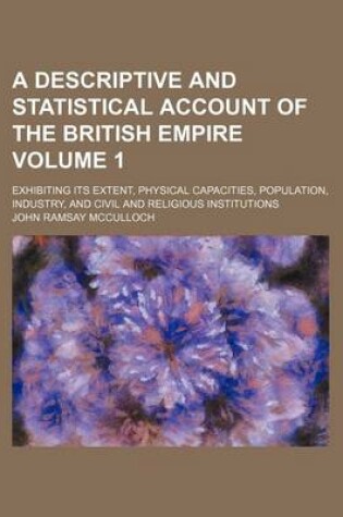 Cover of A Descriptive and Statistical Account of the British Empire; Exhibiting Its Extent, Physical Capacities, Population, Industry, and Civil and Religious Institutions Volume 1