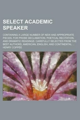 Cover of Select Academic Speaker; Containing a Large Number of New and Appropriate Pieces, for Prose Declamation, Poetical Recitation, and Dramatic Readings. Carefully Selected from the Best Authors, American, English, and Continental