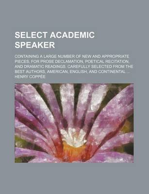 Book cover for Select Academic Speaker; Containing a Large Number of New and Appropriate Pieces, for Prose Declamation, Poetical Recitation, and Dramatic Readings. Carefully Selected from the Best Authors, American, English, and Continental