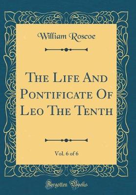 Book cover for The Life and Pontificate of Leo the Tenth, Vol. 6 of 6 (Classic Reprint)
