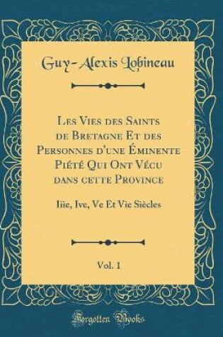 Cover of Les Vies Des Saints de Bretagne Et Des Personnes d'Une Eminente Piete Qui Ont Vecu Dans Cette Province, Vol. 1