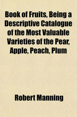 Cover of Book of Fruits, Being a Descriptive Catalogue of the Most Valuable Varieties of the Pear, Apple, Peach, Plum