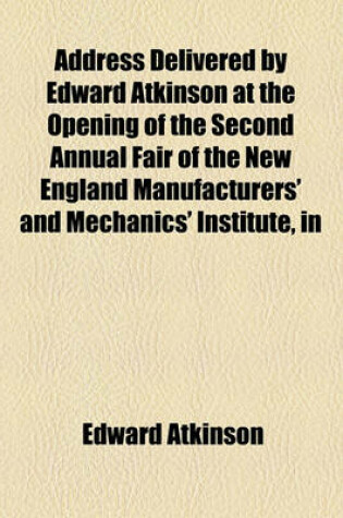 Cover of Address Delivered by Edward Atkinson at the Opening of the Second Annual Fair of the New England Manufacturers' and Mechanics' Institute, in