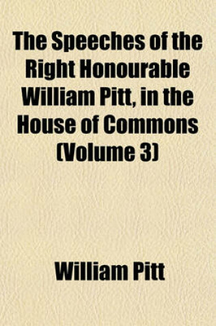 Cover of The Speeches of the Right Honourable William Pitt, in the House of Commons (Volume 3)