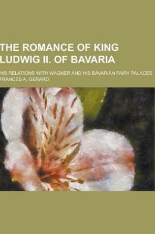 Cover of The Romance of King Ludwig II. of Bavaria; His Relations with Wagner and His Bavarian Fairy Palaces