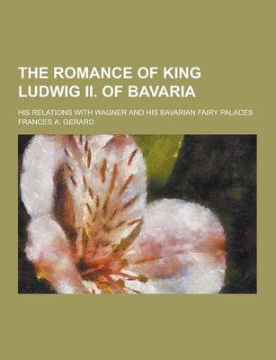 Book cover for The Romance of King Ludwig II. of Bavaria; His Relations with Wagner and His Bavarian Fairy Palaces