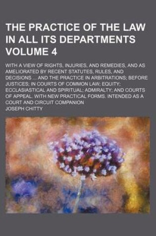 Cover of The Practice of the Law in All Its Departments Volume 4; With a View of Rights, Injuries, and Remedies, and as Ameliorated by Recent Statutes, Rules, and Decisions and the Practice in Arbitrations Before Justices in Courts of Common Law Equity Ecclasiast