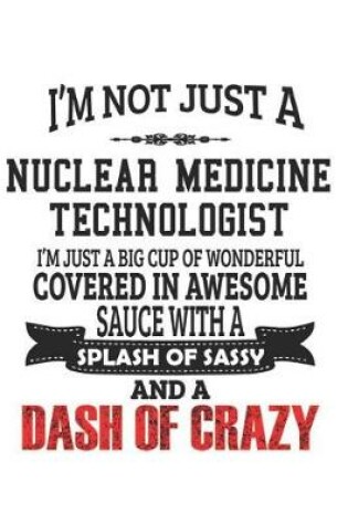 Cover of I'm Not Just A Nuclear Medicine Technologist I'm Just A Big Cup Of Wonderful Covered In Awesome Sauce With A Splash Of Sassy And A Dash Of Crazy