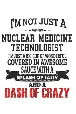 Book cover for I'm Not Just A Nuclear Medicine Technologist I'm Just A Big Cup Of Wonderful Covered In Awesome Sauce With A Splash Of Sassy And A Dash Of Crazy