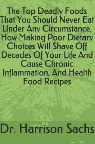 Cover of The Top Deadly Foods That You Should Never Eat Under Any Circumstance, How Making Poor Dietary Choices Will Shave Off Decades Of Your Life And Cause Chronic Inflammation, And Health Food Recipes