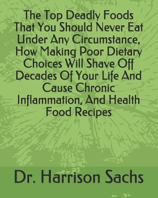 Book cover for The Top Deadly Foods That You Should Never Eat Under Any Circumstance, How Making Poor Dietary Choices Will Shave Off Decades Of Your Life And Cause Chronic Inflammation, And Health Food Recipes