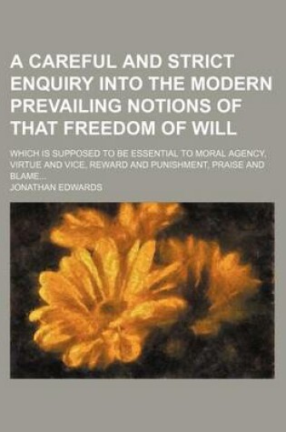 Cover of A Careful and Strict Enquiry Into the Modern Prevailing Notions of That Freedom of Will; Which Is Supposed to Be Essential to Moral Agency, Virtue and Vice, Reward and Punishment, Praise and Blame