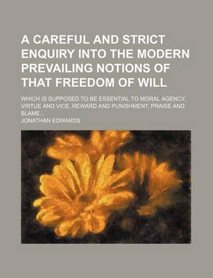 Book cover for A Careful and Strict Enquiry Into the Modern Prevailing Notions of That Freedom of Will; Which Is Supposed to Be Essential to Moral Agency, Virtue and Vice, Reward and Punishment, Praise and Blame