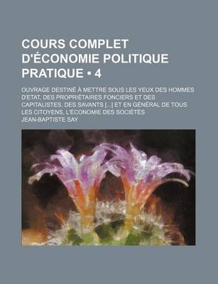 Book cover for Cours Complet D'Economie Politique Pratique (4); Ouvrage Destine a Mettre Sous Les Yeux Des Hommes D'Etat, Des Proprietaires Fonciers Et Des Capitalistes, Des Savants [] Et En General de Tous Les Citoyens, L'Economie Des Societes