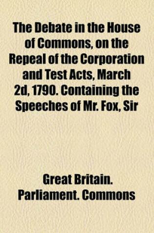 Cover of The Debate in the House of Commons, on the Repeal of the Corporation and Test Acts, March 2D, 1790. Containing the Speeches of Mr. Fox, Sir Henry Houghton, Mr. Pitt, and Sir. Wm. Dolben
