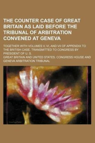 Cover of The Counter Case of Great Britain as Laid Before the Tribunal of Arbitration Convened at Geneva; Together with Volumes V, VI, and VII of Appendix to the British Case. Transmitted to Congress by President of U. S.