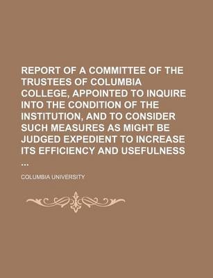 Book cover for Report of a Committee of the Trustees of Columbia College, Appointed to Inquire Into the Condition of the Institution, and to Consider Such Measures as Might Be Judged Expedient to Increase Its Efficiency and Usefulness